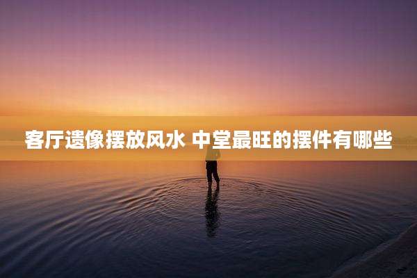 客厅遗像摆放风水 中堂最旺的摆件有哪些