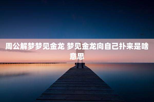 周公解梦梦见金龙 梦见金龙向自己扑来是啥意思