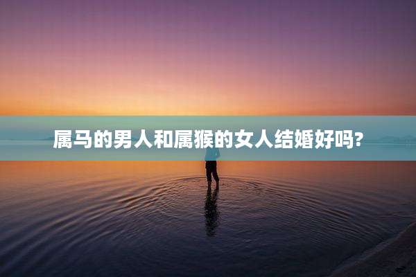属马的男人和属猴的女人结婚好吗?