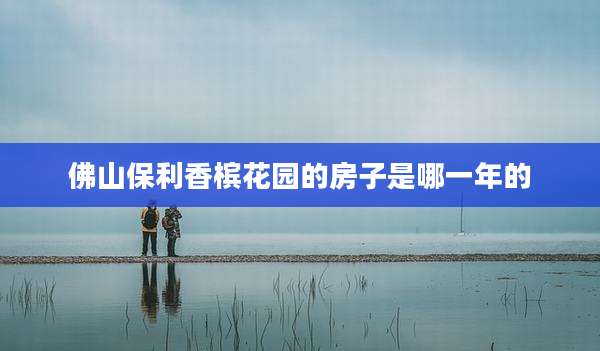 佛山保利香槟花园的房子是哪一年的