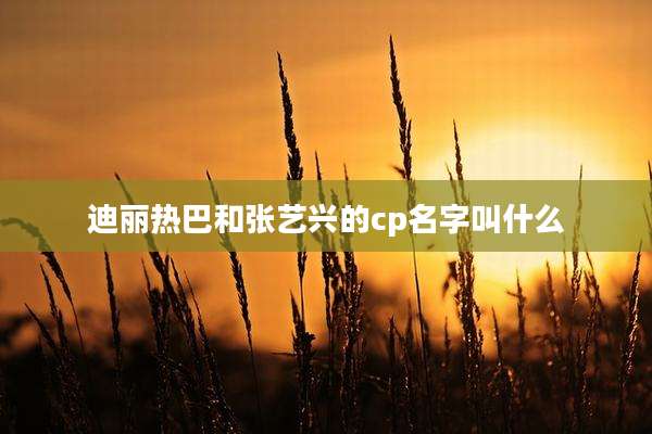 迪丽热巴和张艺兴的cp名字叫什么