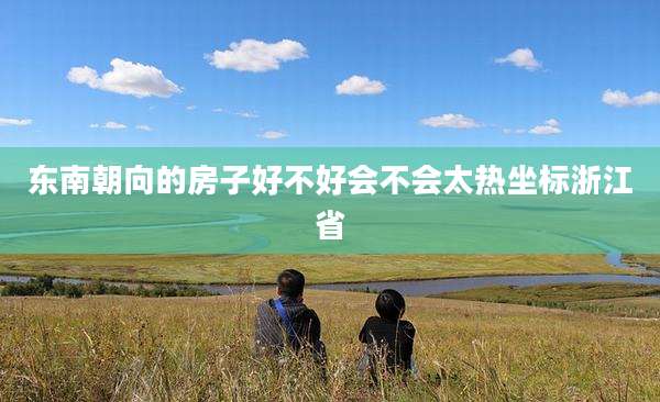 东南朝向的房子好不好会不会太热坐标浙江省