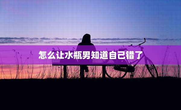 怎么让水瓶男知道自己错了