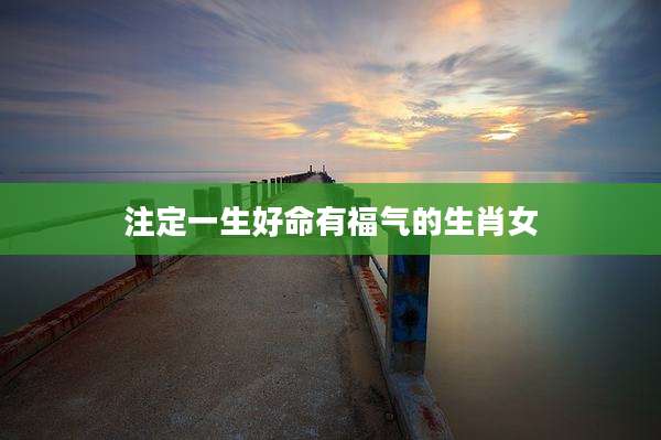 注定一生好命有福气的生肖女
