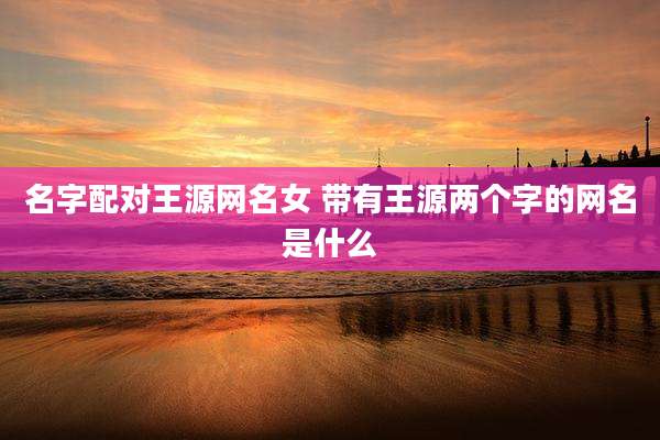 名字配对王源网名女 带有王源两个字的网名是什么