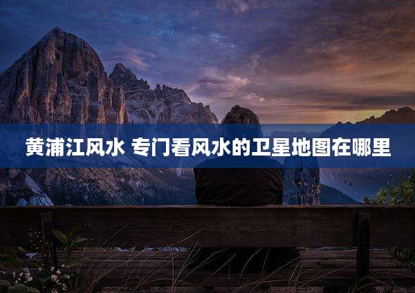 黄浦江风水 专门看风水的卫星地图在哪里