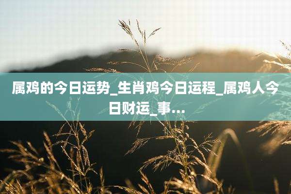 属鸡的今日运势_生肖鸡今日运程_属鸡人今日财运_事...