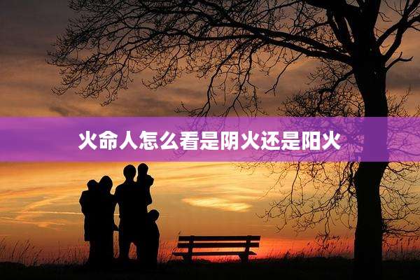 火命人怎么看是阴火还是阳火