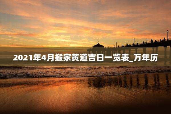 2021年4月搬家黄道吉日一览表_万年历