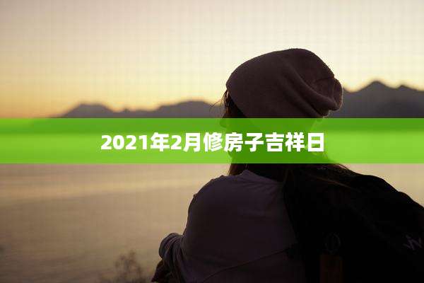 2021年2月修房子吉祥日