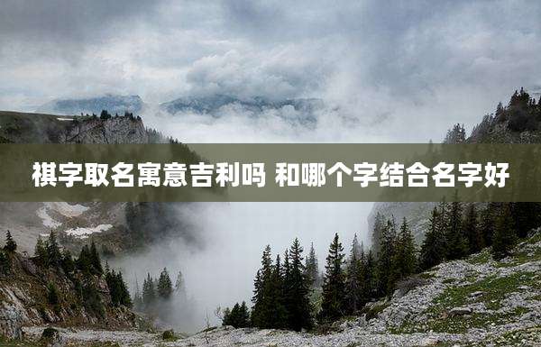 祺字取名寓意吉利吗 和哪个字结合名字好