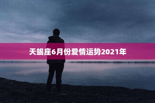 天蝎座6月份爱情运势2021年