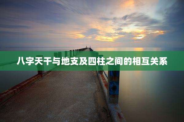 八字天干与地支及四柱之间的相互关系