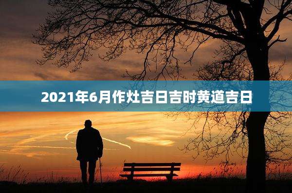 2021年6月作灶吉日吉时黄道吉日