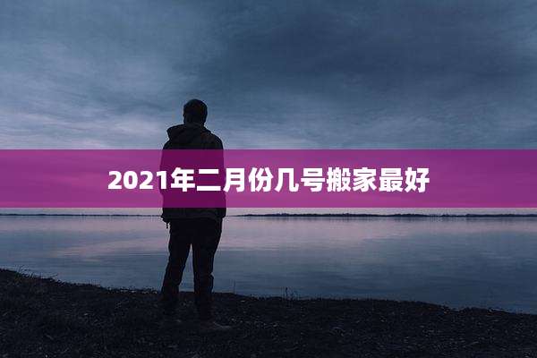 2021年二月份几号搬家最好