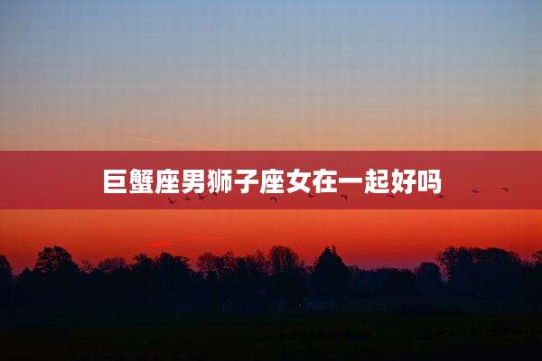 巨蟹座男狮子座女在一起好吗