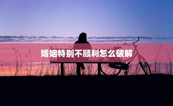 婚姻特别不顺利怎么破解