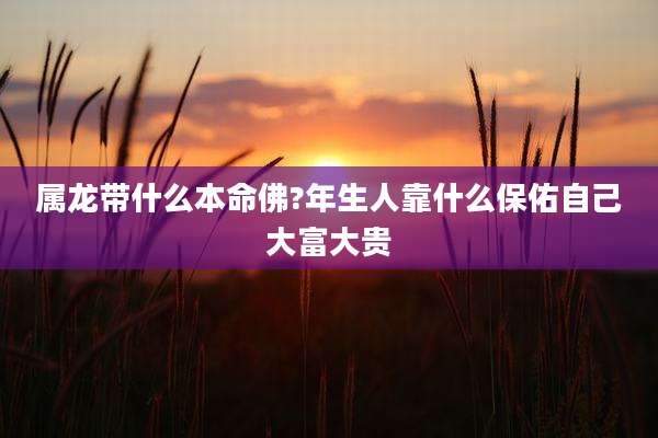 属龙带什么本命佛?年生人靠什么保佑自己大富大贵