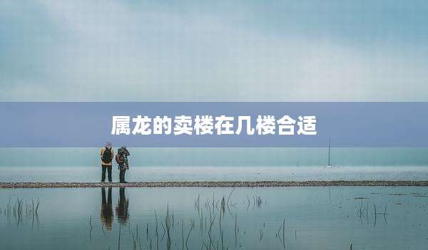 属龙的卖楼在几楼合适
