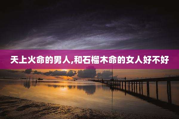 天上火命的男人,和石榴木命的女人好不好