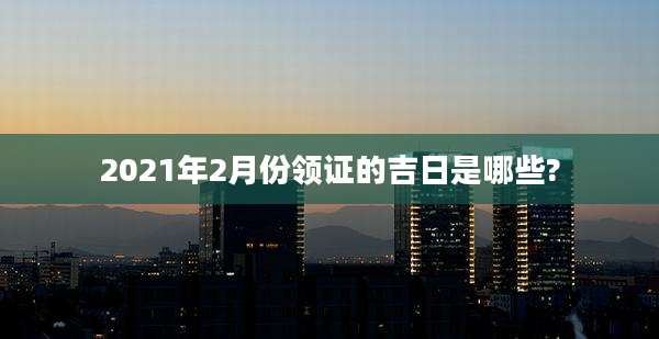 2021年2月份领证的吉日是哪些?