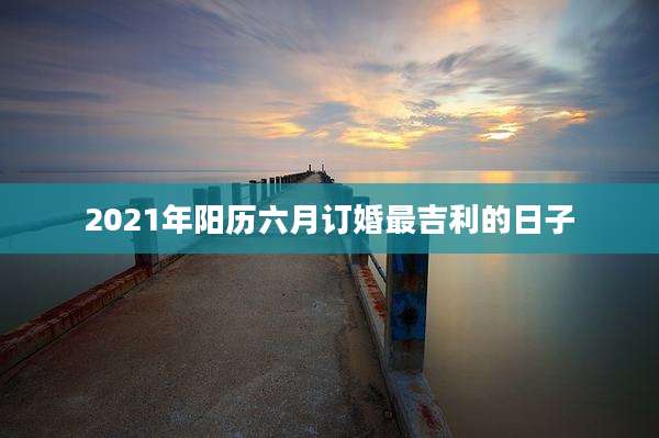 2021年阳历六月订婚最吉利的日子