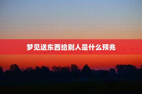 梦见送东西给别人是什么预兆