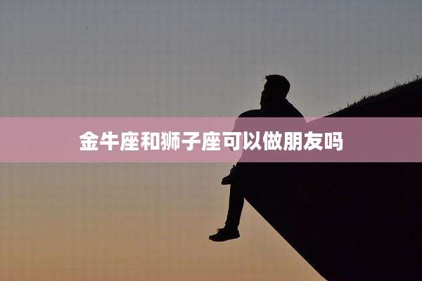 金牛座和狮子座可以做朋友吗