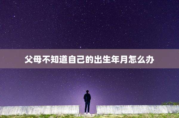 父母不知道自己的出生年月怎么办