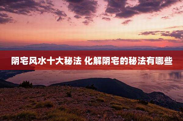 阴宅风水十大秘法 化解阴宅的秘法有哪些