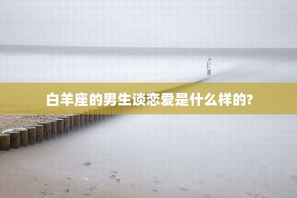 白羊座的男生谈恋爱是什么样的?
