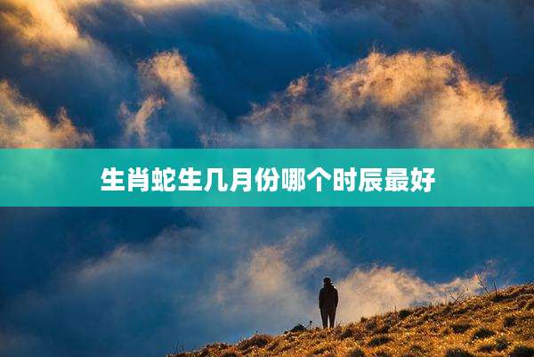 生肖蛇生几月份哪个时辰最好