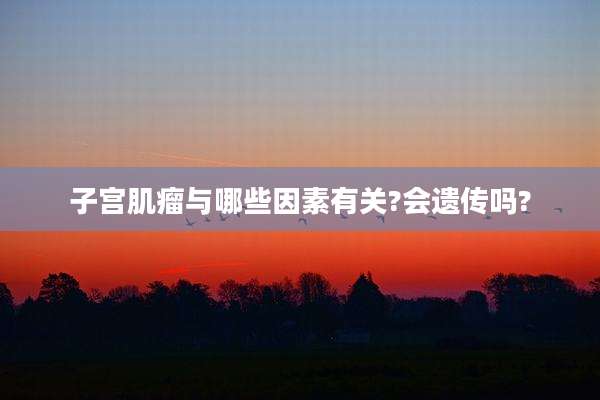 子宫肌瘤与哪些因素有关?会遗传吗?