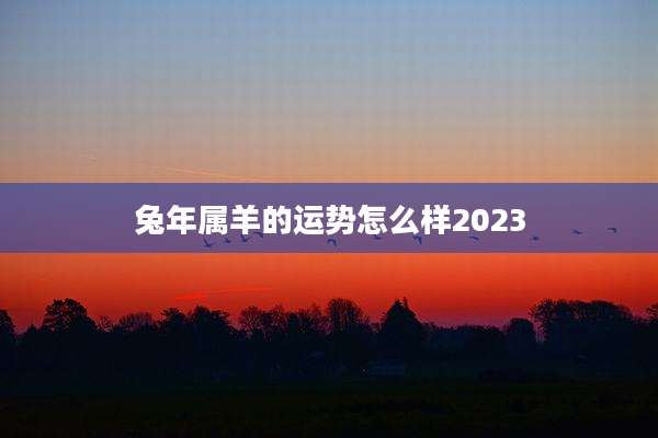 兔年属羊的运势怎么样2023