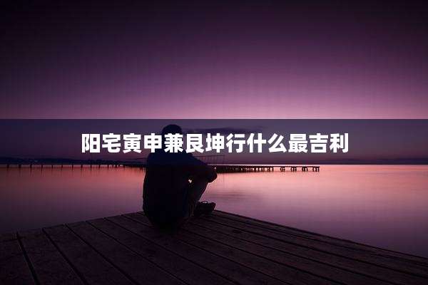 阳宅寅申兼艮坤行什么最吉利