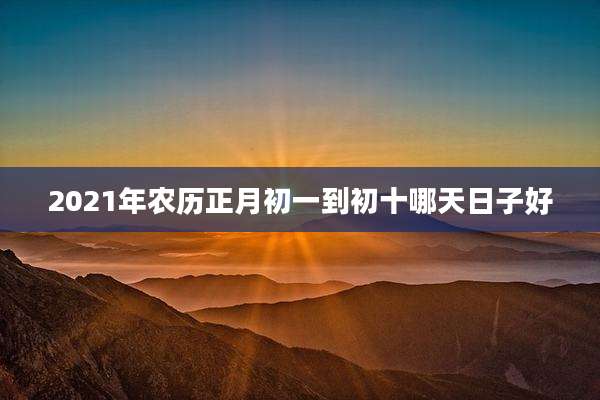 2021年农历正月初一到初十哪天日子好