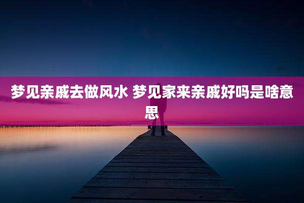 梦见亲戚去做风水 梦见家来亲戚好吗是啥意思
