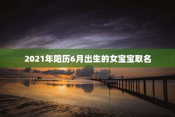 2021年阳历6月出生的女宝宝取名