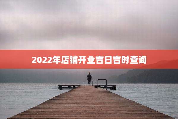 2022年店铺开业吉日吉时查询