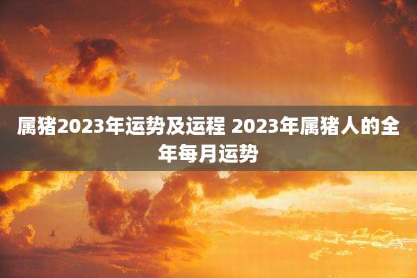 属猪2023年运势及运程 2023年属猪人的全年每月运势