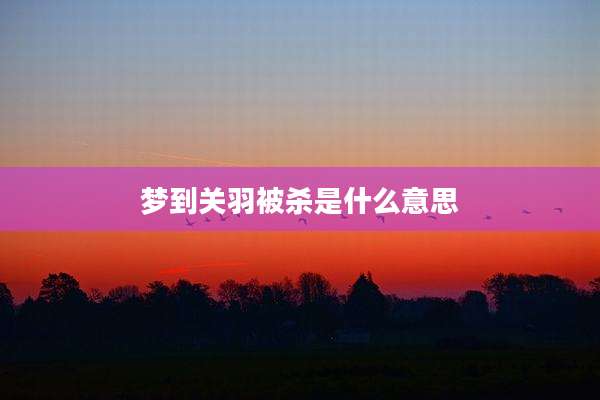 梦到关羽被杀是什么意思