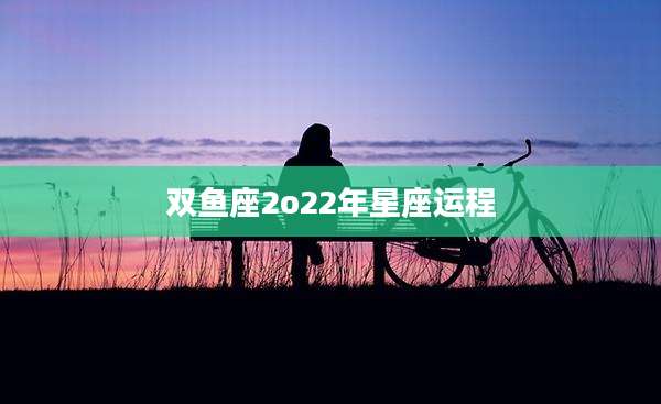 双鱼座2o22年星座运程
