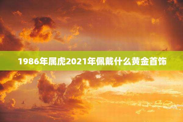 1986年属虎2021年佩戴什么黄金首饰