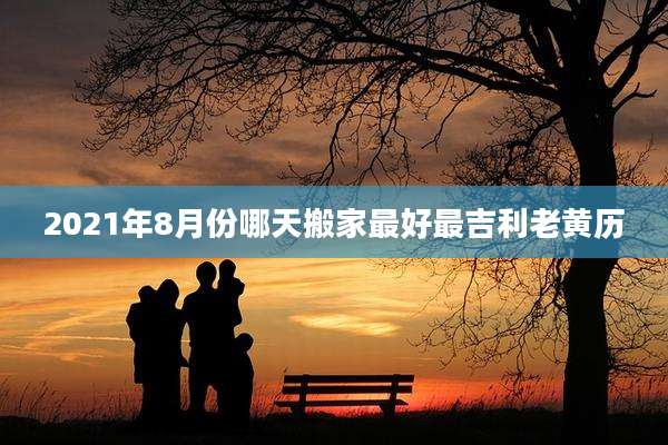 2021年8月份哪天搬家最好最吉利老黄历