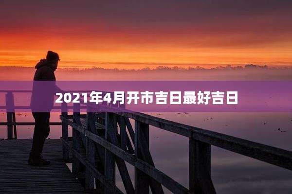 2021年4月开市吉日最好吉日