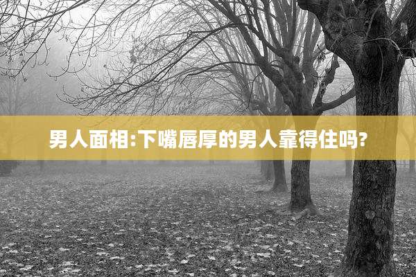 男人面相:下嘴唇厚的男人靠得住吗?