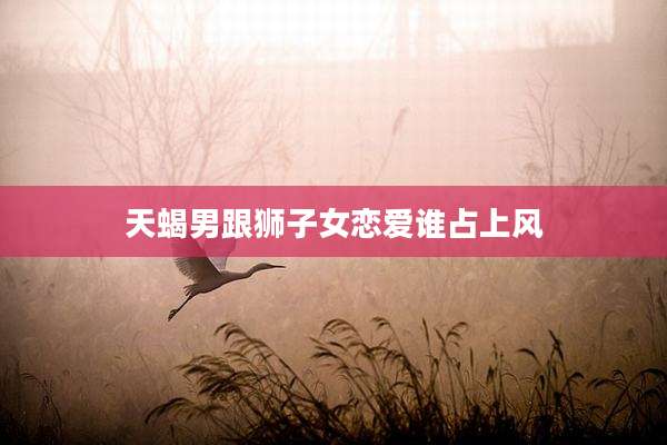 天蝎男跟狮子女恋爱谁占上风