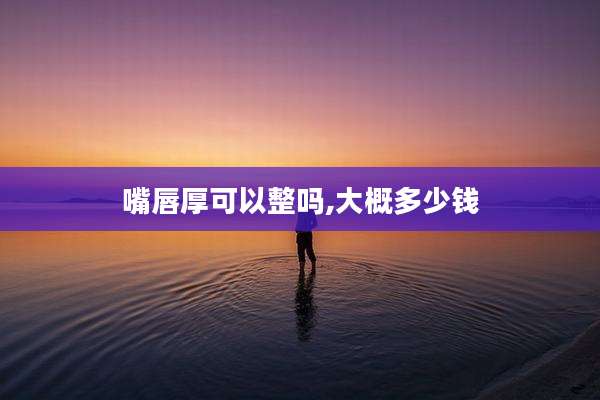 嘴唇厚可以整吗,大概多少钱