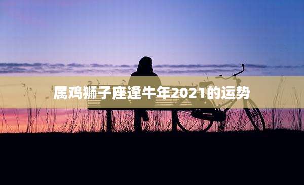属鸡狮子座逢牛年2021的运势