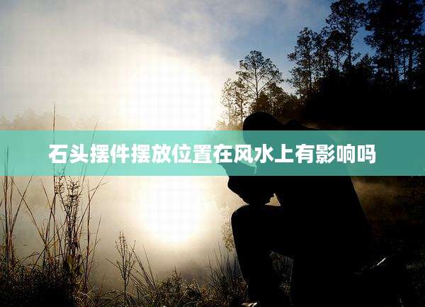 石头摆件摆放位置在风水上有影响吗